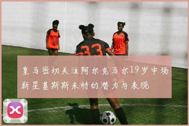 皇马密切关注阿尔克马尔19岁中场新星基斯斯米特的潜力与表现