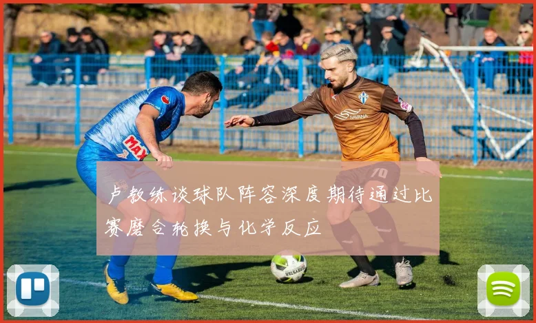 卢教练谈球队阵容深度期待通过比赛磨合轮换与化学反应