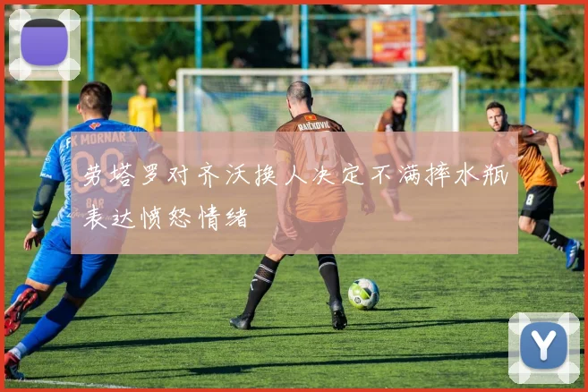 劳塔罗对齐沃换人决定不满摔水瓶表达愤怒情绪