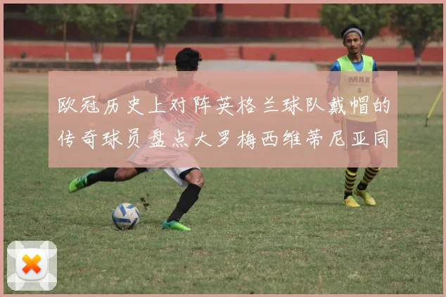 欧冠历史上对阵英格兰球队戴帽的传奇球员盘点大罗梅西维蒂尼亚同样在列