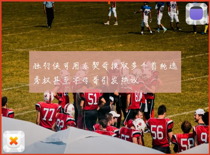 独行侠可用东契奇换取多个首轮选秀权甚至字母哥引发热议