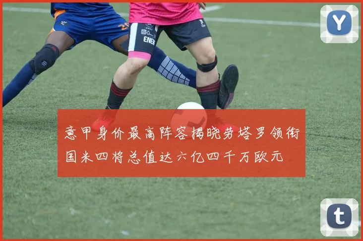 意甲身价最高阵容揭晓劳塔罗领衔国米四将总值达六亿四千万欧元