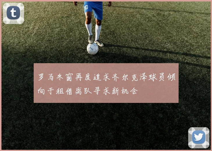 罗马冬窗再度追求齐尔克泽球员倾向于租借离队寻求新机会