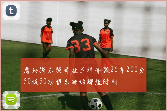 詹姆斯东契奇杜兰特齐聚26年200分50板50助俱乐部的辉煌时刻