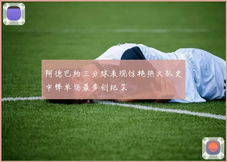 阿德巴约三分球表现惊艳热火队史中锋单场最多创纪录