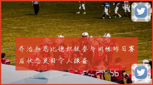 乔治和恩比德积极参与训练昨日赛后状态良好令人振奋