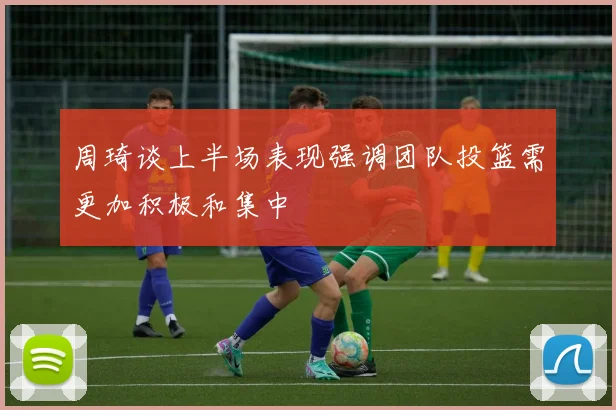 周琦谈上半场表现强调团队投篮需更加积极和集中