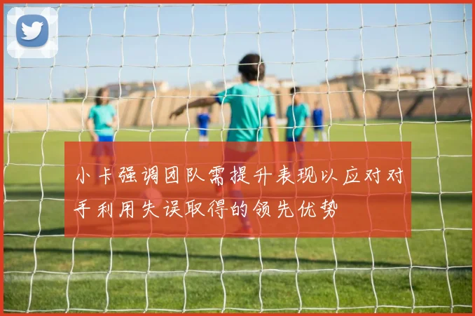 小卡强调团队需提升表现以应对对手利用失误取得的领先优势