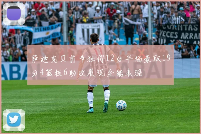 萨迪克贝首节独得12分半场豪取19分4篮板6助攻展现全能表现