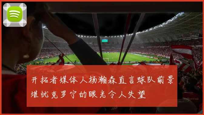 开拓者媒体人杨瀚森直言球队前景堪忧克罗宁的眼光令人失望
