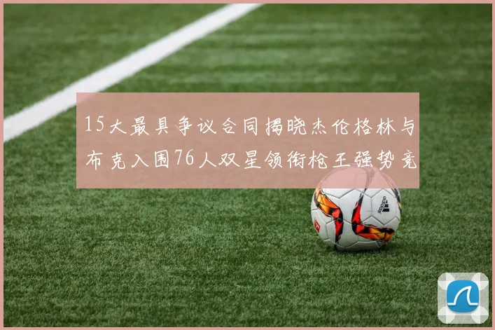 15大最具争议合同揭晓杰伦格林与布克入围76人双星领衔枪王强势竞争