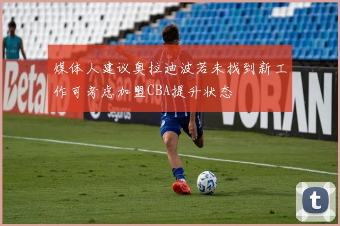 媒体人建议奥拉迪波若未找到新工作可考虑加盟CBA提升状态