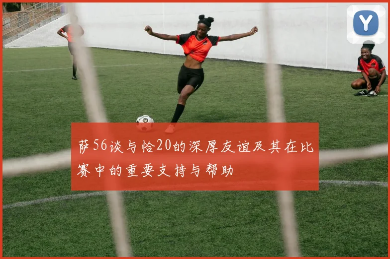 萨56谈与恰20的深厚友谊及其在比赛中的重要支持与帮助