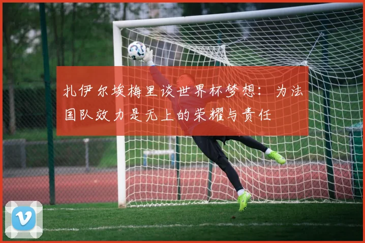 扎伊尔埃梅里谈世界杯梦想：为法国队效力是无上的荣耀与责任
