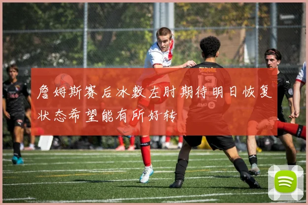 詹姆斯赛后冰敷左肘期待明日恢复状态希望能有所好转