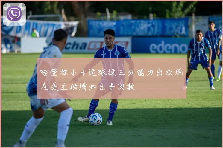 哈登称小卡运球投三分能力出众现在更主动增加出手次数