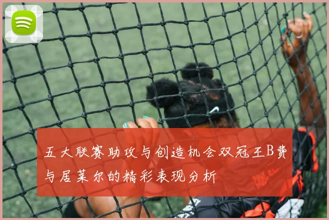 五大联赛助攻与创造机会双冠王B费与居莱尔的精彩表现分析