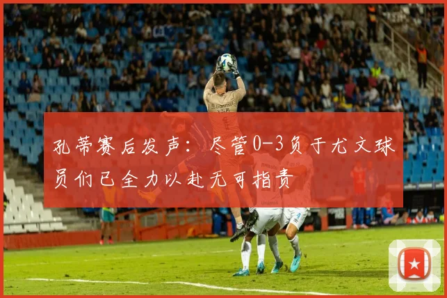 孔蒂赛后发声：尽管0-3负于尤文球员们已全力以赴无可指责