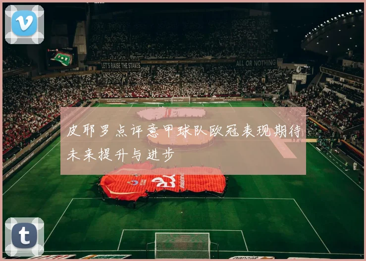 皮耶罗点评意甲球队欧冠表现期待未来提升与进步