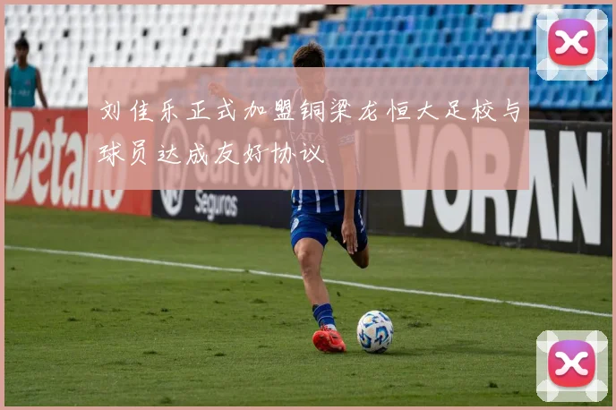 刘佳乐正式加盟铜梁龙恒大足校与球员达成友好协议