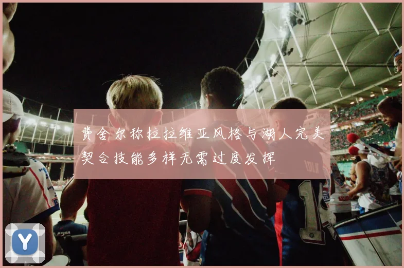 费舍尔称拉拉维亚风格与湖人完美契合技能多样无需过度发挥