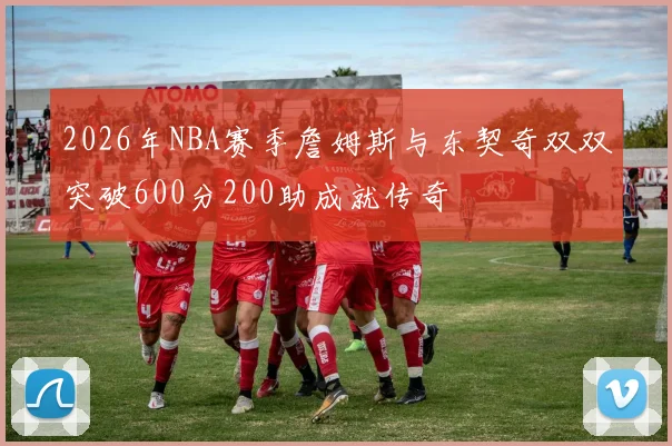 2026年NBA赛季詹姆斯与东契奇双双突破600分200助成就传奇