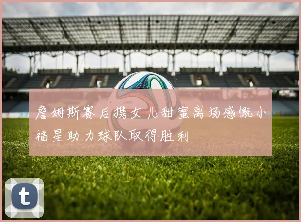 詹姆斯赛后携女儿甜蜜离场感慨小福星助力球队取得胜利
