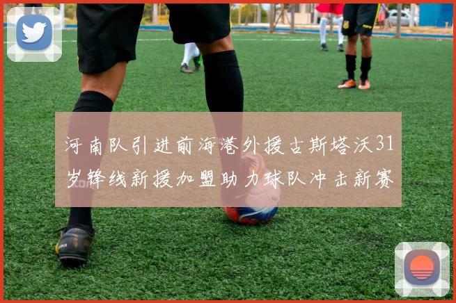 河南队引进前海港外援古斯塔沃31岁锋线新援加盟助力球队冲击新赛季