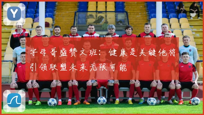 字母哥盛赞文班：健康是关键他将引领联盟未来无限可能