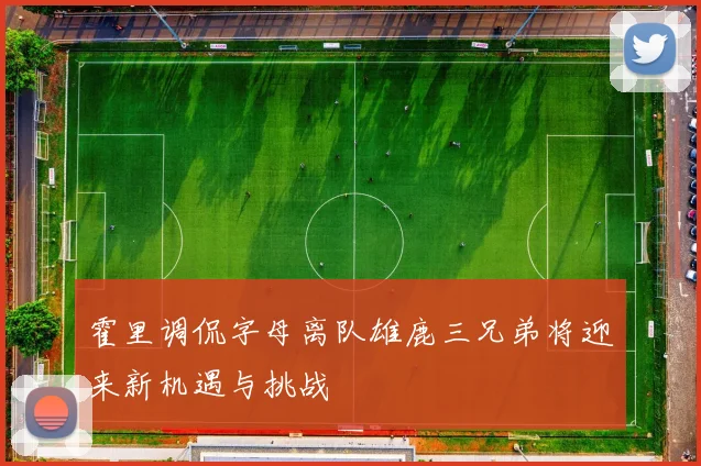 霍里调侃字母离队雄鹿三兄弟将迎来新机遇与挑战