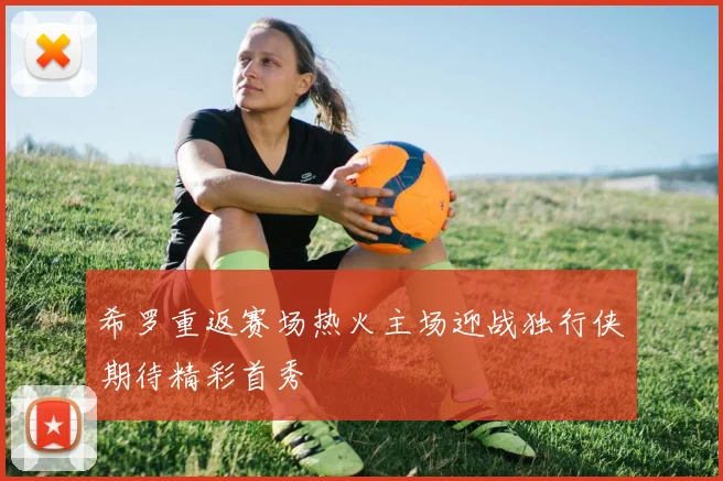 希罗重返赛场热火主场迎战独行侠期待精彩首秀