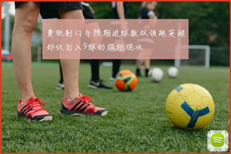 曼联射门与预期进球数双领跑英超却仅打入9球的尴尬现状