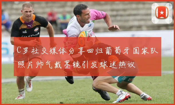 C罗社交媒体分享回归葡萄牙国家队照片帅气戴墨镜引发球迷热议