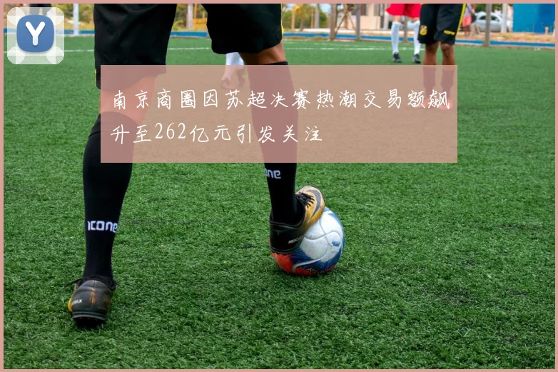 南京商圈因苏超决赛热潮交易额飙升至262亿元引发关注