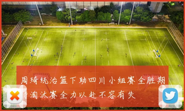 周琦统治篮下助四川小组赛全胜期待淘汰赛全力以赴不容有失
